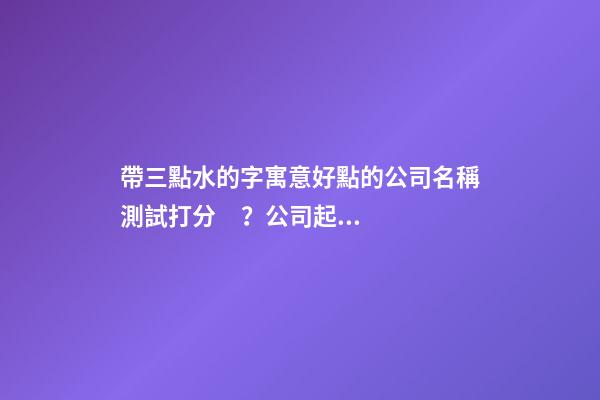 帶三點水的字寓意好點的公司名稱測試打分？公司起名大全免費推薦-第1張-公司起名-玄機派